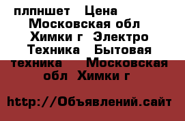 плпншет › Цена ­ 6 500 - Московская обл., Химки г. Электро-Техника » Бытовая техника   . Московская обл.,Химки г.